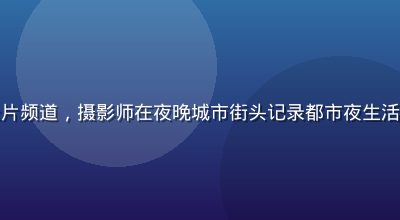 午夜福利视频纪录片频道，摄影师在夜晚城市街头记录都市夜生活，画面真实感强烈